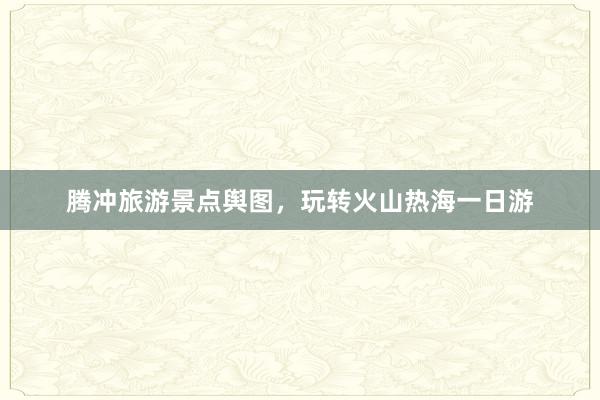 腾冲旅游景点舆图，玩转火山热海一日游