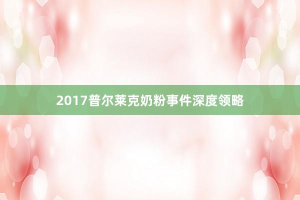 2017普尔莱克奶粉事件深度领略