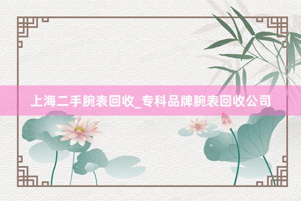 上海二手腕表回收_专科品牌腕表回收公司