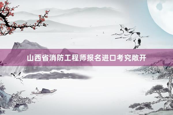 山西省消防工程师报名进口考究敞开