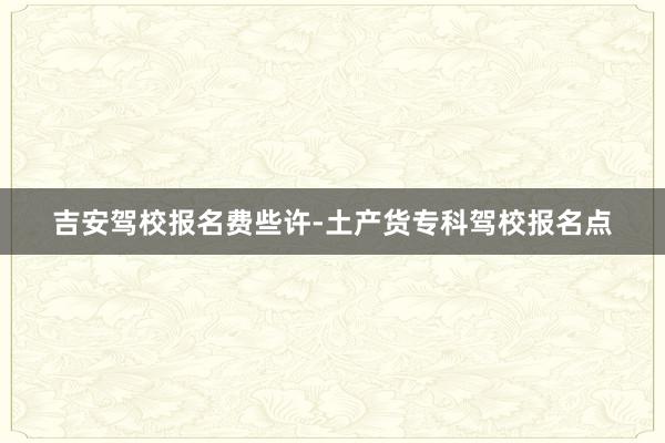 吉安驾校报名费些许-土产货专科驾校报名点